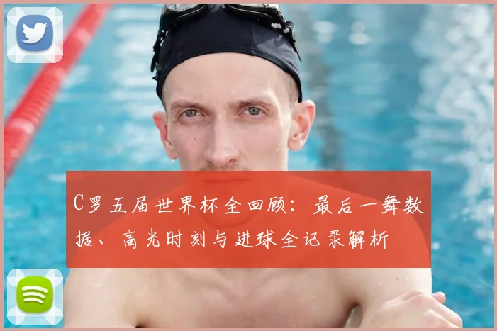 C罗五届世界杯全回顾：最后一舞数据、高光时刻与进球全记录解析