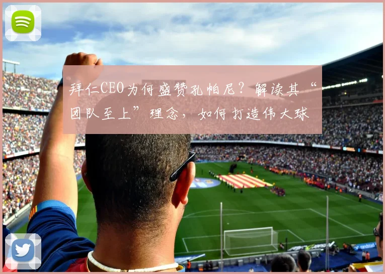 拜仁CEO为何盛赞孔帕尼？解读其“团队至上”理念，如何打造伟大球队