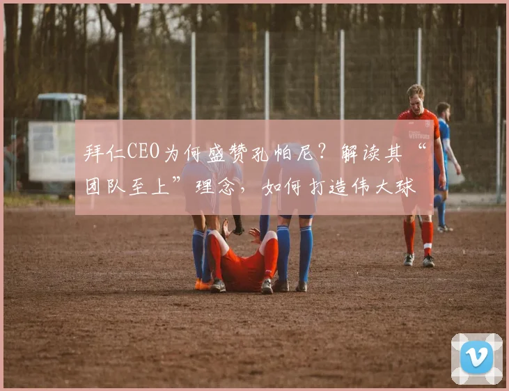 拜仁CEO为何盛赞孔帕尼？解读其“团队至上”理念，如何打造伟大球队