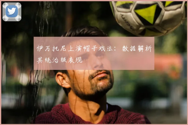 伊万托尼上演帽子戏法：数据解析其统治级表现