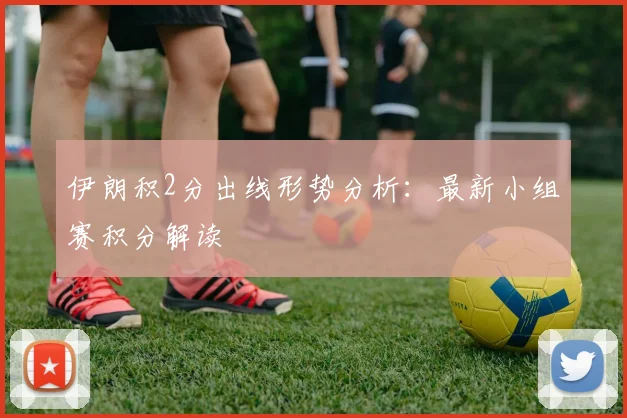 伊朗积2分出线形势分析：最新小组赛积分解读