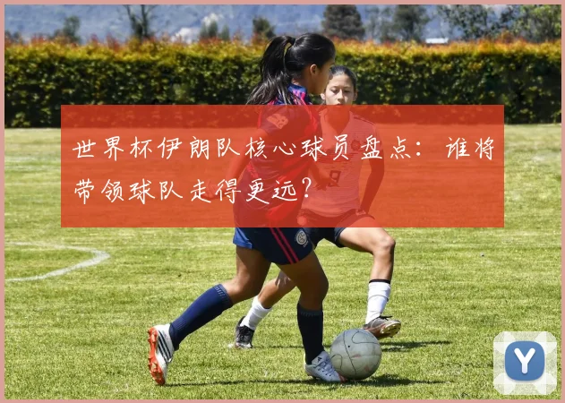 世界杯伊朗队核心球员盘点：谁将带领球队走得更远？
