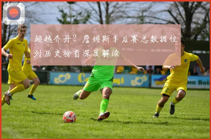 超越乔丹？詹姆斯季后赛总数据位列历史榜首深度解读